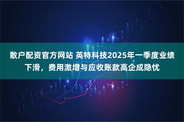散户配资官方网站 英特科技2025年一季度业绩下滑，费用激增与应收账款高企成隐忧