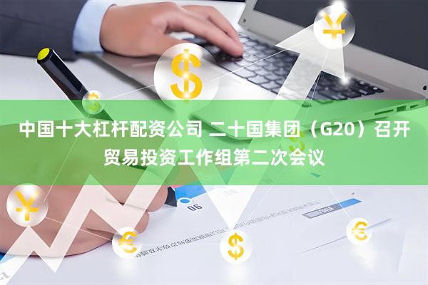 中国十大杠杆配资公司 二十国集团（G20）召开贸易投资工作组第二次会议