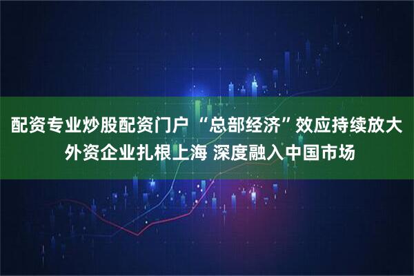 配资专业炒股配资门户 “总部经济”效应持续放大 外资企业扎根上海 深度融入中国市场