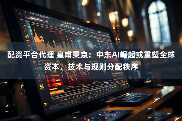 配资平台代理 皇甫秉京：中东AI崛起或重塑全球资本、技术与规则分配秩序