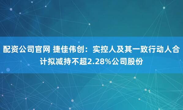配资公司官网 捷佳伟创：实控人及其一致行动人合计拟减持不超2.28%公司股份