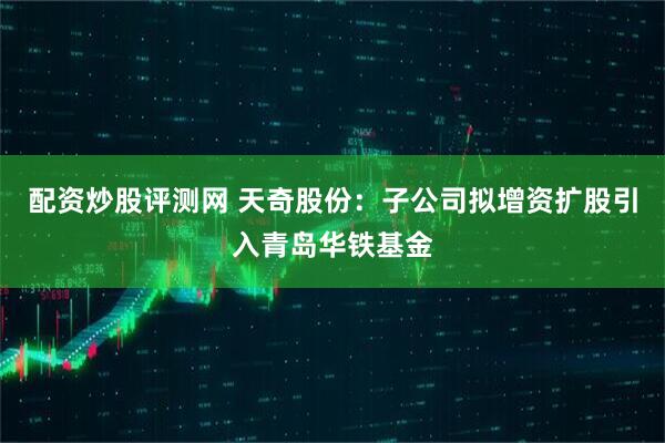 配资炒股评测网 天奇股份：子公司拟增资扩股引入青岛华铁基金