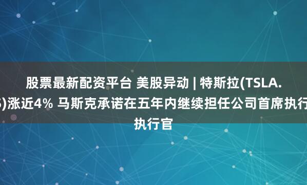 股票最新配资平台 美股异动 | 特斯拉(TSLA.US)涨近4% 马斯克承诺在五年内继续担任公司首席执行官