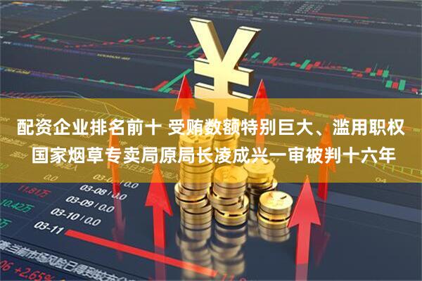 配资企业排名前十 受贿数额特别巨大、滥用职权 国家烟草专卖局原局长凌成兴一审被判十六年
