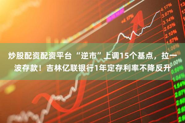 炒股配资配资平台 “逆市”上调15个基点，拉一波存款！吉林亿联银行1年定存利率不降反升