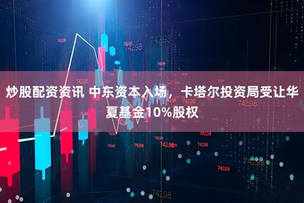 炒股配资资讯 中东资本入场，卡塔尔投资局受让华夏基金10%股权
