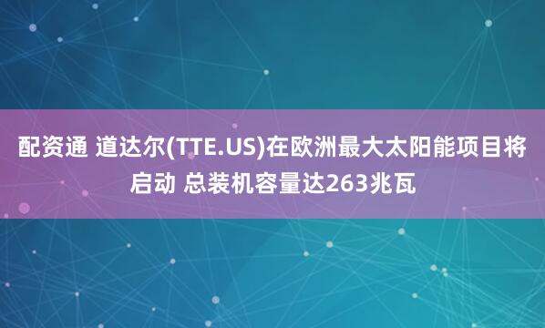 配资通 道达尔(TTE.US)在欧洲最大太阳能项目将启动 总装机容量达263兆瓦