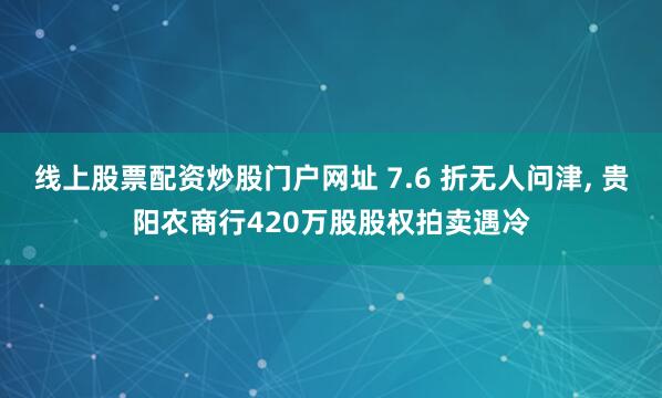 线上股票配资炒股门户网址 7.6 折无人问津, 贵阳农商行420万股股权拍卖遇冷