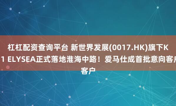 杠杠配资查询平台 新世界发展(0017.HK)旗下K11 ELYSEA正式落地淮海中路！爱马仕成首批意向客户