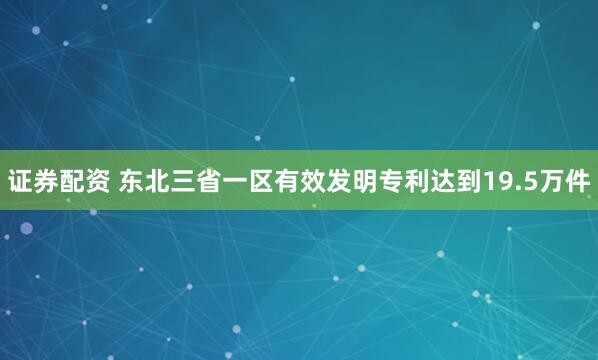 证券配资 东北三省一区有效发明专利达到19.5万件