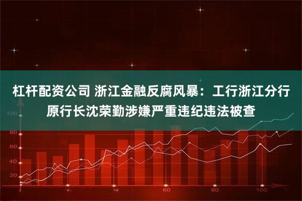 杠杆配资公司 浙江金融反腐风暴：工行浙江分行原行长沈荣勤涉嫌严重违纪违法被查