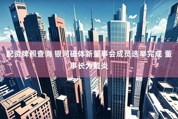 配资牌照查询 银河磁体新董事会成员选举完成 董事长为戴炎
