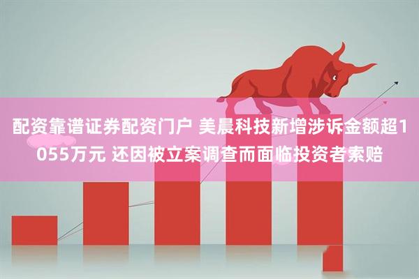配资靠谱证券配资门户 美晨科技新增涉诉金额超1055万元 还因被立案调查而面临投资者索赔