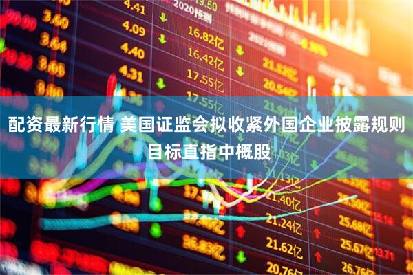 配资最新行情 美国证监会拟收紧外国企业披露规则 目标直指中概股
