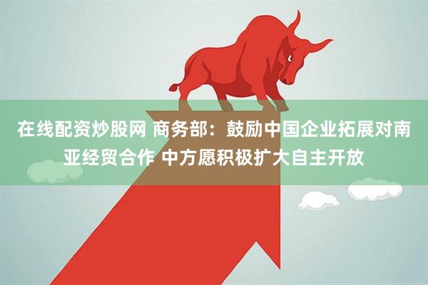 在线配资炒股网 商务部：鼓励中国企业拓展对南亚经贸合作 中方愿积极扩大自主开放