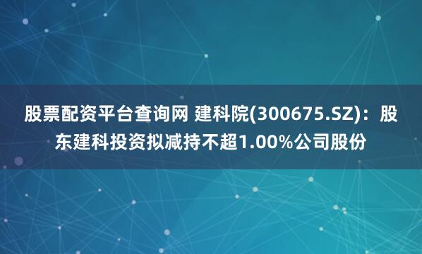 股票配资平台查询网 建科院(300675.SZ)：股东建科投资拟减持不超1.00%公司股份