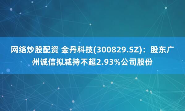 网络炒股配资 金丹科技(300829.SZ)：股东广州诚信拟减持不超2.93%公司股份