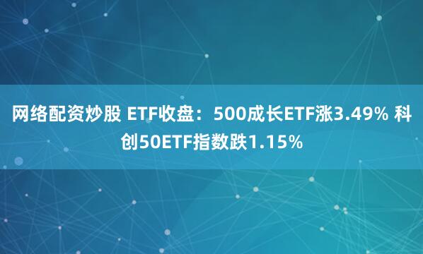 网络配资炒股 ETF收盘：500成长ETF涨3.49% 科创50ETF指数跌1.15%