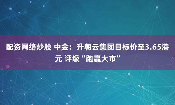 配资网络炒股 中金：升朝云集团目标价至3.65港元 评级“跑赢大市”