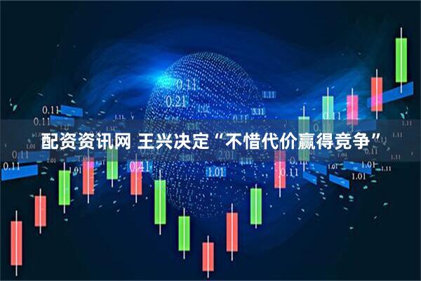 配资资讯网 王兴决定“不惜代价赢得竞争”