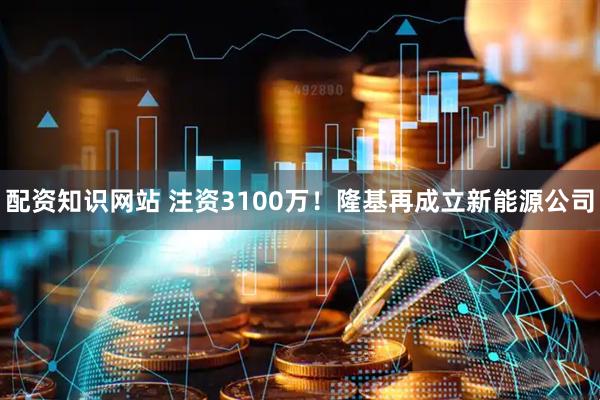 配资知识网站 注资3100万！隆基再成立新能源公司