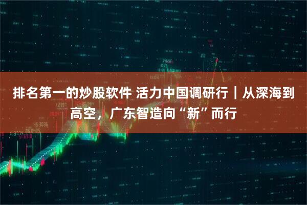 排名第一的炒股软件 活力中国调研行｜从深海到高空，广东智造向“新”而行