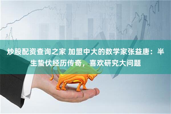 炒股配资查询之家 加盟中大的数学家张益唐：半生蛰伏经历传奇，喜欢研究大问题