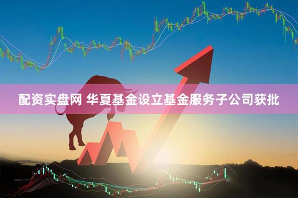 配资实盘网 华夏基金设立基金服务子公司获批