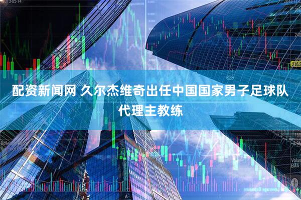 配资新闻网 久尔杰维奇出任中国国家男子足球队代理主教练