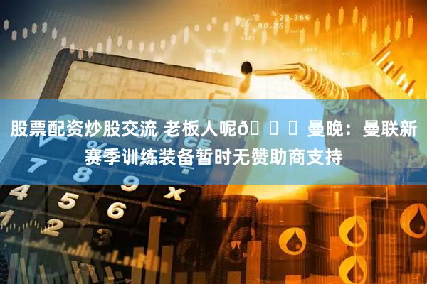 股票配资炒股交流 老板人呢👀曼晚：曼联新赛季训练装备暂时无赞助商支持
