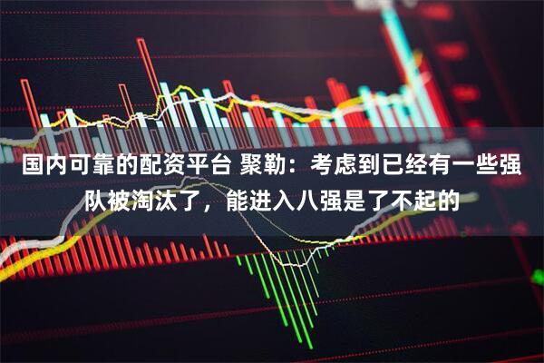 国内可靠的配资平台 聚勒：考虑到已经有一些强队被淘汰了，能进入八强是了不起的