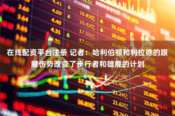 在线配资平台注册 记者：哈利伯顿和利拉德的跟腱伤势改变了步行者和雄鹿的计划