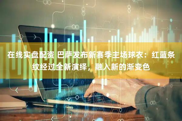 在线实盘配资 巴萨发布新赛季主场球衣：红蓝条纹经过全新演绎，融入新的渐变色