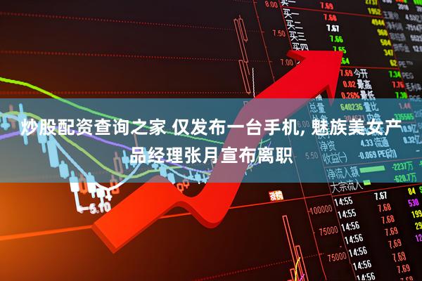 炒股配资查询之家 仅发布一台手机, 魅族美女产品经理张月宣布离职