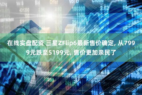在线实盘配资 三星ZFlip6最新售价确定, 从7999元跌至5199元, 售价更加亲民了