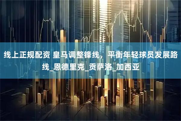 线上正规配资 皇马调整锋线，平衡年轻球员发展路线_恩德里克_贡萨洛_加西亚