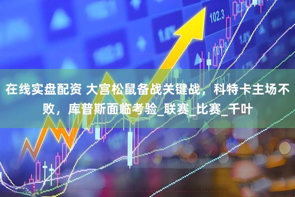 在线实盘配资 大宫松鼠备战关键战，科特卡主场不败，库普斯面临考验_联赛_比赛_千叶