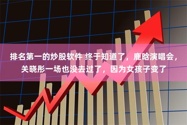 排名第一的炒股软件 终于知道了，鹿晗演唱会，关晓彤一场也没去过了，因为女孩子变了