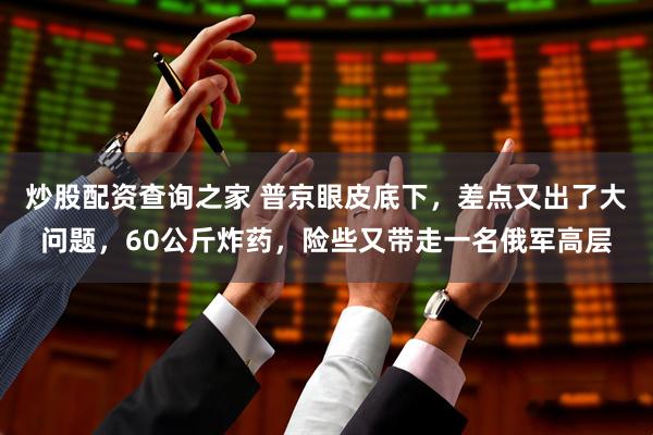 炒股配资查询之家 普京眼皮底下，差点又出了大问题，60公斤炸药，险些又带走一名俄军高层
