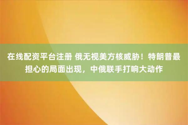 在线配资平台注册 俄无视美方核威胁！特朗普最担心的局面出现，中俄联手打响大动作