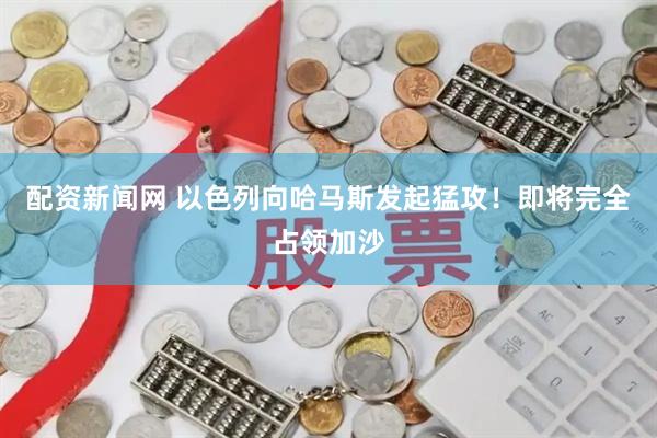 配资新闻网 以色列向哈马斯发起猛攻！即将完全占领加沙