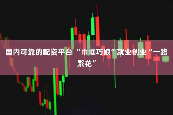 国内可靠的配资平台 “巾帼巧娘”就业创业“一路繁花”