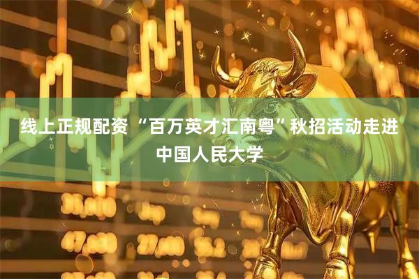线上正规配资 “百万英才汇南粤”秋招活动走进中国人民大学