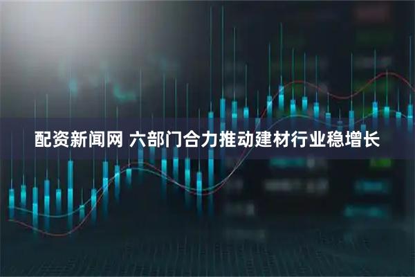 配资新闻网 六部门合力推动建材行业稳增长